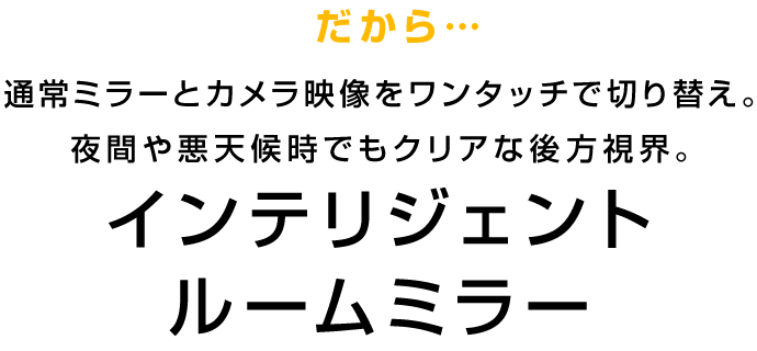 だから…通常ミラーとカメラ映像をワンタッチで切り替え。夜間や悪天候時でもクリアな後方視界。 インテリジェント ルームミラー