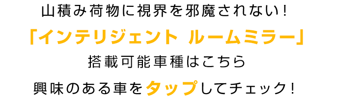 山積み荷物に視界を邪魔されない！「インテリジェント ルームミラー」搭載可能車種はこちら 興味のある車をタップしてチェック！
