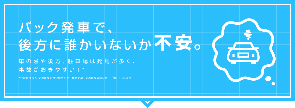 バック発車で、後方に誰かいないか不安。 車の陰や後方、駐車場は死角が多く、事故がおきやすい！