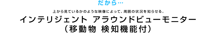 だから…上から見ているかのような映像によって、周囲の状況を知らせる。 インテリジェント アラウンドビューモニター（移動物 検知機能付）