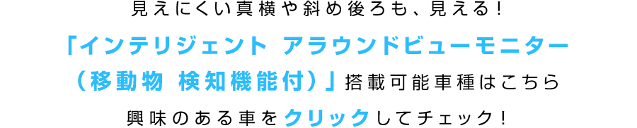 見えにくい真横や斜め後ろも、見える!「インテリジェント アラウンドビューモニター(移動物 検知機能付)」搭載可能車種はこちら 興味のある車をクリックしてチェック!