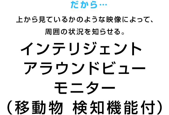 だから…上から見ているかのような映像によって、周囲の状況を知らせる。 インテリジェント アラウンドビューモニター（移動物 検知機能付）