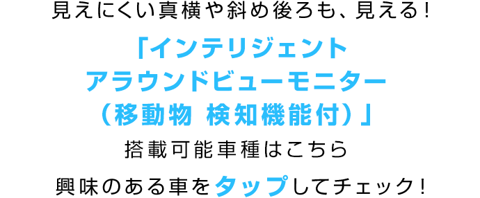 見えにくい真横や斜め後ろも、見える!「インテリジェント アラウンドビューモニター(移動物 検知機能付)」搭載可能車種はこちら 興味のある車をタップしてチェック!