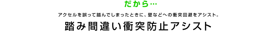 だから…アクセルを誤って踏んでしまったときに、壁などへの衝突回避をアシスト。 踏み間違い衝突防止アシスト