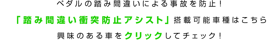 ペダルの踏み間違いによる事故を防止!「踏み間違い衝突防止アシスト」搭載可能車種はこちら 興味のある車をクリックしてチェック!