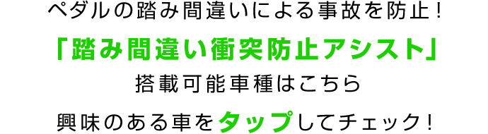 ペダルの踏み間違いによる事故を防止!「踏み間違い衝突防止アシスト」搭載可能車種はこちら 興味のある車をタップしてチェック!