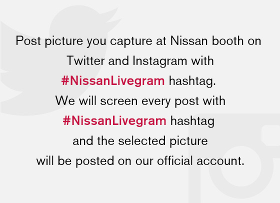 Post picture you capture at Nissan booth on Twitter and Instagram with #NissanLivegram hashtag. We will screen every post with #NissanLivegram hashtag and the selected picture will be posted on our official account.