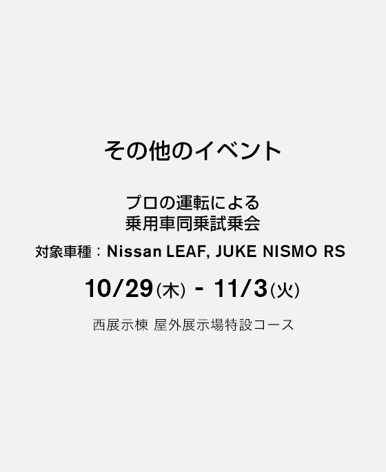 その他のイベント プロの運転による乗用車同乗試乗会 対象車種：LEAF, JUKE NISMO RS 10/29(木) - 11/3(火) 西展示棟 屋外展示場特設コース