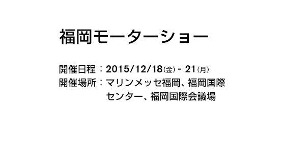 福岡モーターショー 開催日程：2015/12/18(金)-21(月) 開催場所：マリンメッセ福岡、福岡国際センター、福岡国際会議場