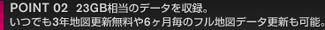 OINT 02  23GB相当のデータを収録。 いつでも3年地図更新無料や6ヶ月毎のフル地図データ更新も可能。