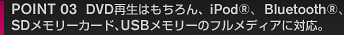 POINT 03 DVD再生はもちろん、iPod®、Bluetooth®、SDメモリーカード､USBメモリーのフルメディアに対応。