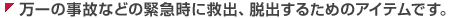 万一の事故などの緊急時に救出、脱出するためのアイテムです。