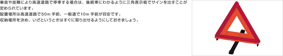 事故や故障により高速道路で停車する場合は、後続車にわかるように三角表示板でサインを出すことが定められています。設置場所は高速道路で50m手前、一般道で10m手前が目安です。収納場所を決め、いざというときはすぐに取り出せるようにしておきましょう。