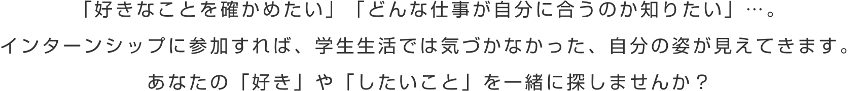 「好きなことを確かめたい」「どんな仕事が自分に合うのか知りたい」…。インターンシップに参加すれば、学生生活では気づかなかった、自分の姿が見えてきます。あなたの「好き」や「したいこと」を一緒に探しませんか？