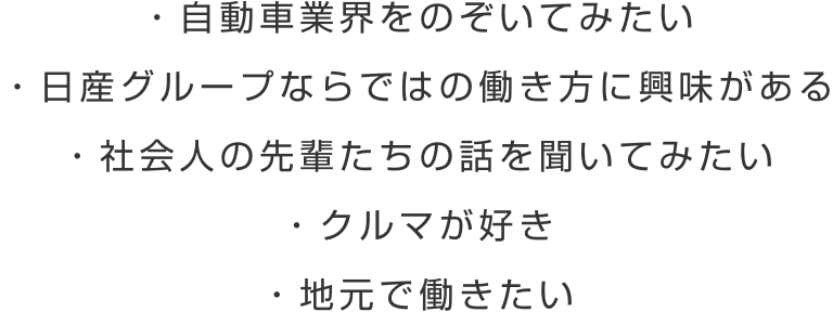 ・自動車業界をのぞいてみたい ・日産グループならではの働き方に興味がある ・社会人の先輩たちの話を聞いてみたい ・クルマが好き ・地元で働きたい
