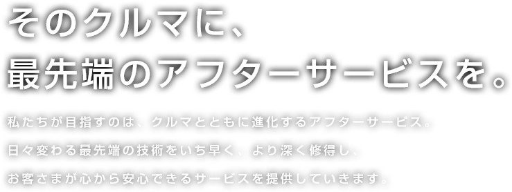 そのクルマに、最先端のアフターサービスを。 私たちが目指すのは、クルマとともに進化するアフターサービス。日々変わる最先端の技術をいち早く、より深く修得し、お客さまが心から安心できるサービスを提供していきます。