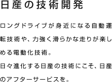 日産の技術開発 ロングドライブが身近になる自動運転技術や、力強く滑らかな走りが楽しめる電動化技術。日々進化する日産の技術にこそ、日産のアフターサービスを。