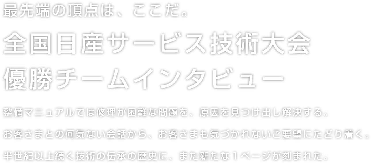 最先端の頂点は、ここだ。全国日産サービス技術大会優勝チームインタビュー整備マニュアルでは修理が困難な問題を、原因を見つけ出し解決する。お客さまとの何気ない会話から、お客さまも気づかれないご要望にたどり着く。半世紀以上続く技術の伝承の歴史に、また新たな１ページが刻まれた。