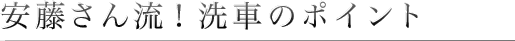 安藤さん流！洗車のポイント
