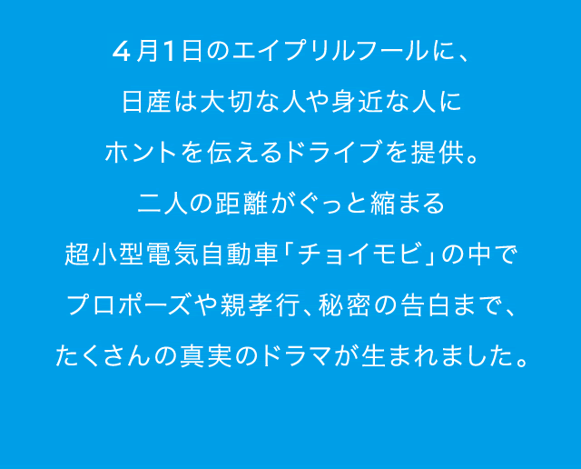 ４月１日のエイプリルフールに、日産は大切な人や身近な人にホントを伝えるドライブを提供。二人の距離がぐっと縮まる超小型電気自動車「チョイモビ」の中でプロポーズや親孝行、秘密の告白まで、たくさんの真実のドラマが生まれました。