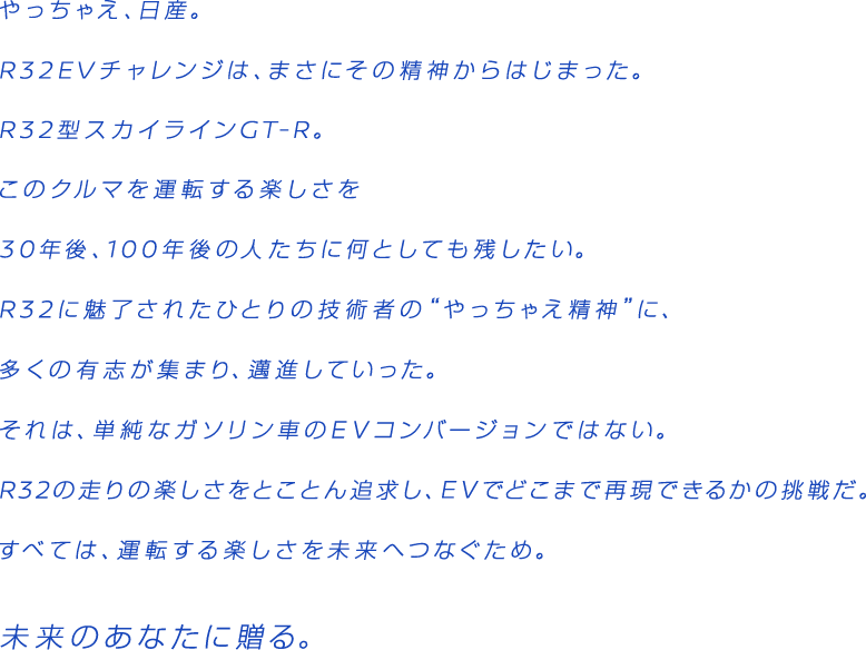 やっちぇえ、日産。R32EVチャレンジは、まさにその精神からはじまった。R32型スカイラインGT-R。この車を運転する楽しさを30年後、100年後の人たちに何としても残したい。R32に魅了されたひとりの技術者の"やっちゃえ精神"に、多くの有志が集まり、邁進していった。それは単純なガソリン車のEVコンバージョンではない。R32の走りの楽しさをとことん追求し、EVでどこまで再現できるかの挑戦だ。すべては、運転する楽しさを未来へつなぐため。未来のあなたに贈る。