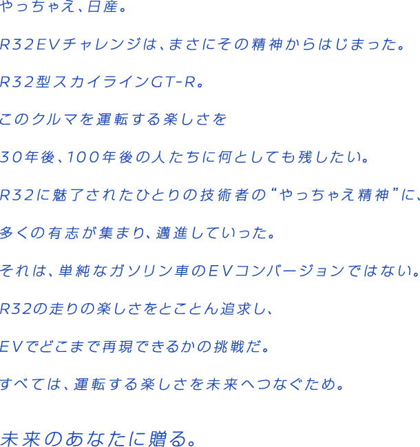 やっちぇえ、日産。R32EVチャレンジは、まさにその精神からはじまった。R32型スカイラインGT-R。この車を運転する楽しさを30年後、100年後の人たちに何としても残したい。R32に魅了されたひとりの技術者の"やっちゃえ精神"に、多くの有志が集まり、邁進していった。それは単純なガソリン車のEVコンバージョンではない。R32の走りの楽しさをとことん追求し、EVでどこまで再現できるかの挑戦だ。すべては、運転する楽しさを未来へつなぐため。未来のあなたに贈る。