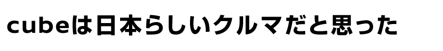 cubeは日本らしいクルマだと思った