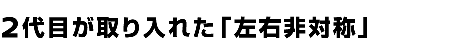 ２代目が取り入れた「左右非対称」