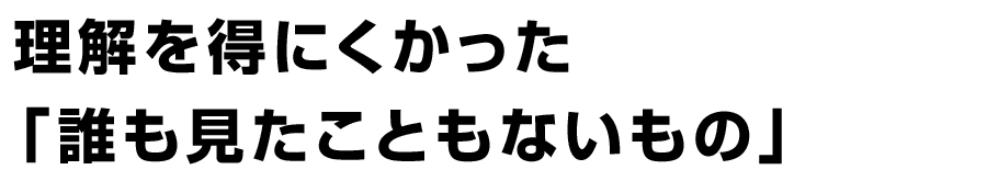 理解を得にくかった「誰も見たこともないもの」