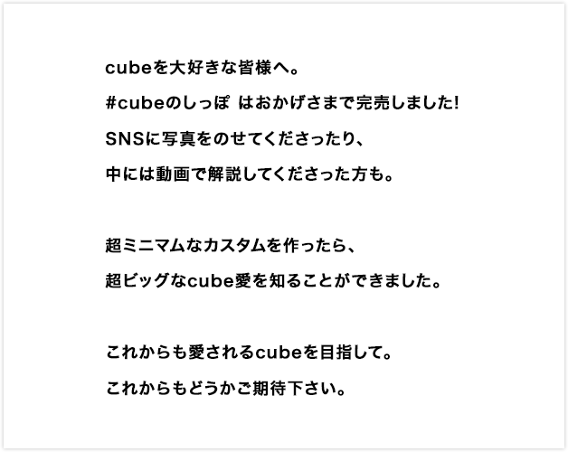 cubeを大好きな皆様へ。#cubeのしっぽ はおかげさまで完売しました!SNSに写真をのせてくださったり、中には動画で解説してくださった方も。超ミニマムなカスタムを作ったら、超ビッグなcube愛を知ることができました。これからも愛されるcubeを目指して。これからもどうかご期待下さい。