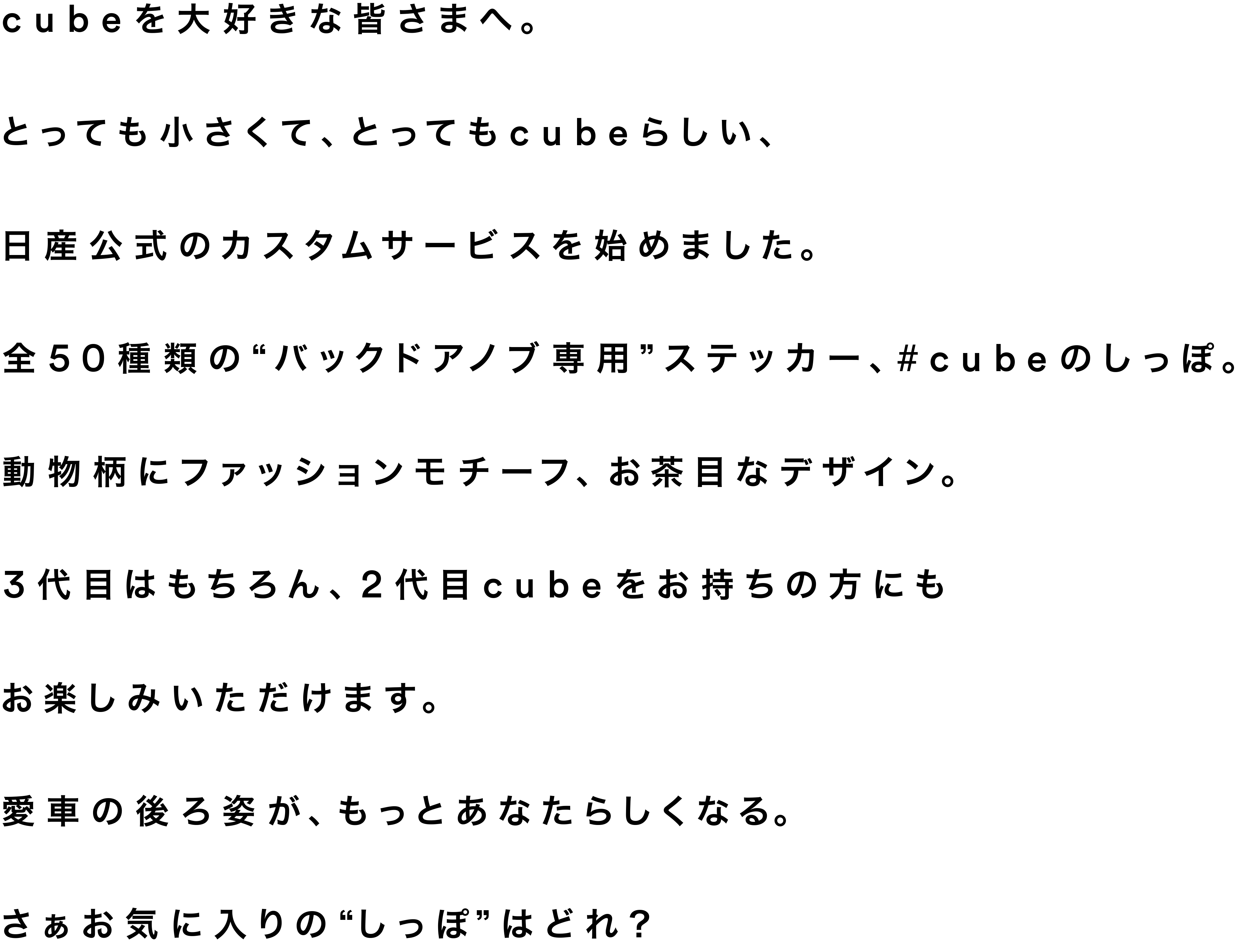 cubeを大好きな皆さまへ。とっても小さくて、とってもcubeらしい、日産公式のカスタムサービスを始めました。全50種類の”バックドアノブ専用”ステッカー、#cubeのしっぽ。動物柄にファッションモチーフ、お茶目なデザインまで。3代目はもちろん、2代目cubeをお持ちの方にもお楽しみいただけます。愛車の後ろ姿が、もっとあなたらしくなる。さぁお気に入りの”しっぽ”はどれ？