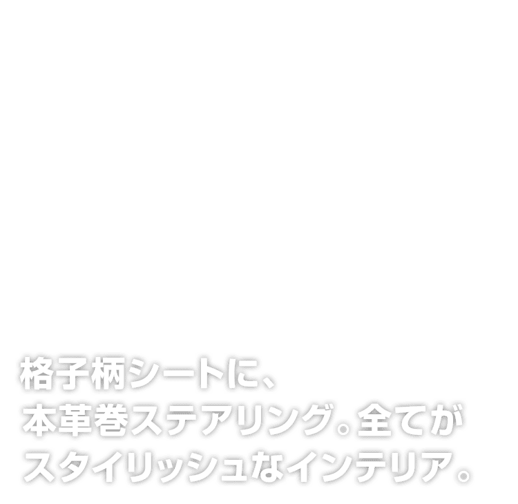 格子柄シートに、本革巻ステアリング。
全てがスタイリッシュなインテリア。