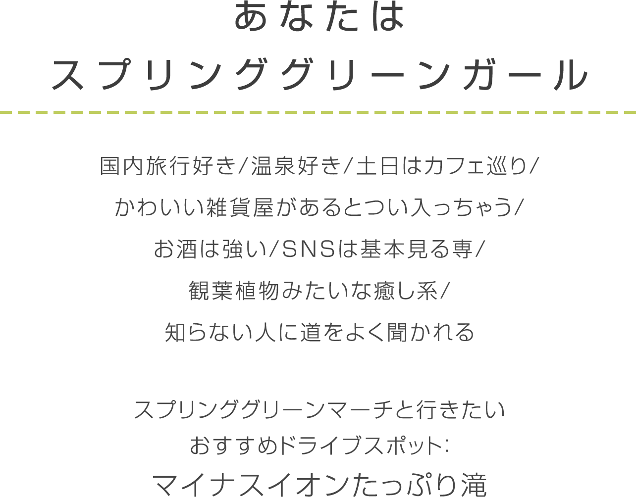 スプリンググリーン 国内旅行好き/温泉好き/土日はカフェ巡り/かわいい雑貨屋があるとつい入っちゃう/お酒は強い/SNSは基本見る専/観葉植物みたいな癒し系/知らない人に道をよく聞かれる/スプリンググリーンマーチと行きたい/おすすめドライブスポット：マイナスイオンたっぷり滝