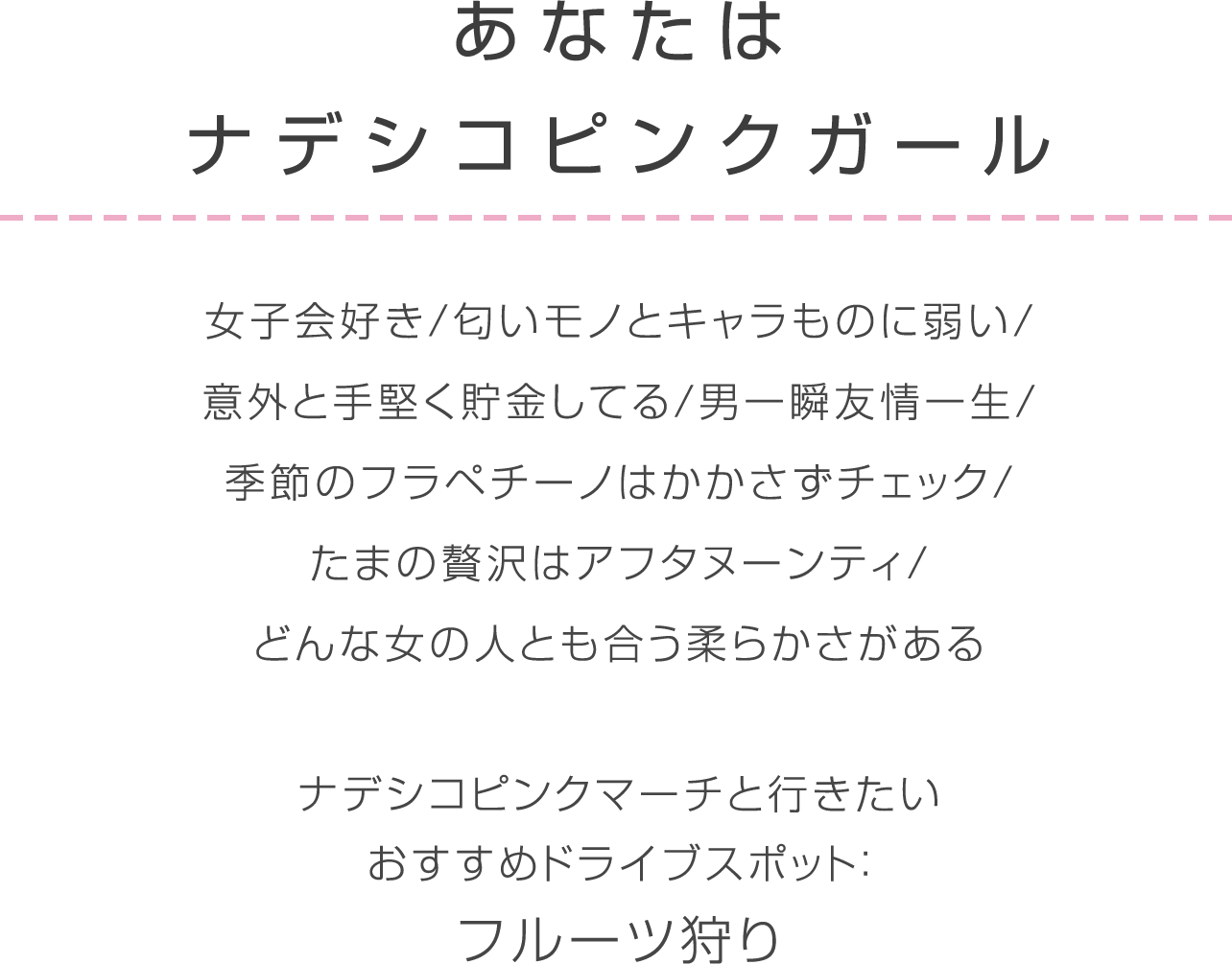 ナデシコピンク 女子会好き/匂いモノとキャラものに弱い/意外と手堅く貯金してる/男一瞬友情一生/季節のフラペチーノはかかさずチェック/たまの贅沢はアフタヌーンティ/どんな女の人とも合う柔らかさがあるナデシコピンクマーチと行きたいおすすめドライブスポット：フルーツ狩り