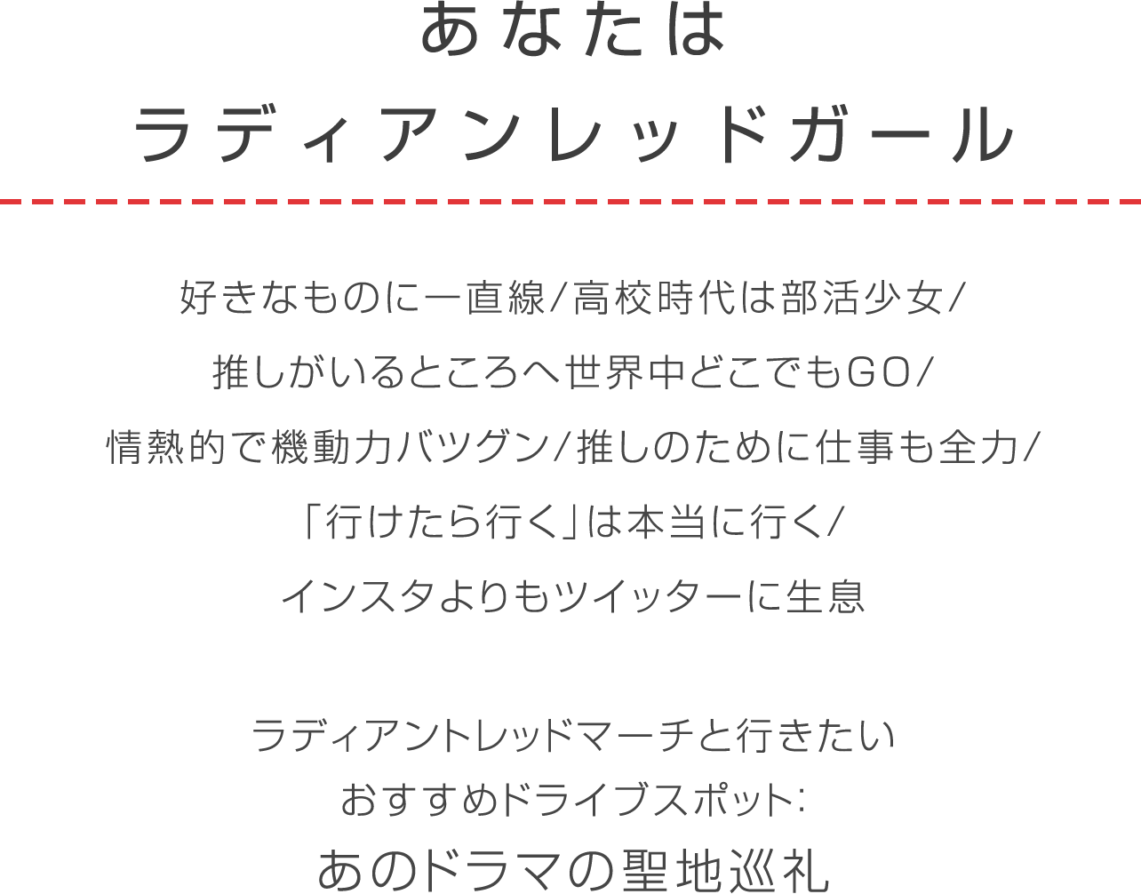 ラディアントレッド 好きなものに一直線/高校時代は部活少女/推しがいるところへ世界中どこでもGO/情熱的で機動力バツグン推しのために仕事も全力/「行けたら行く」は本当に行くインスタよりもツイッターに生息ラディアントレッドマーチと行きたいおすすめドライブスポット：あのドラマの聖地巡礼
