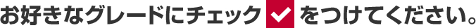 お好きなグレードにチェックをつけてください。