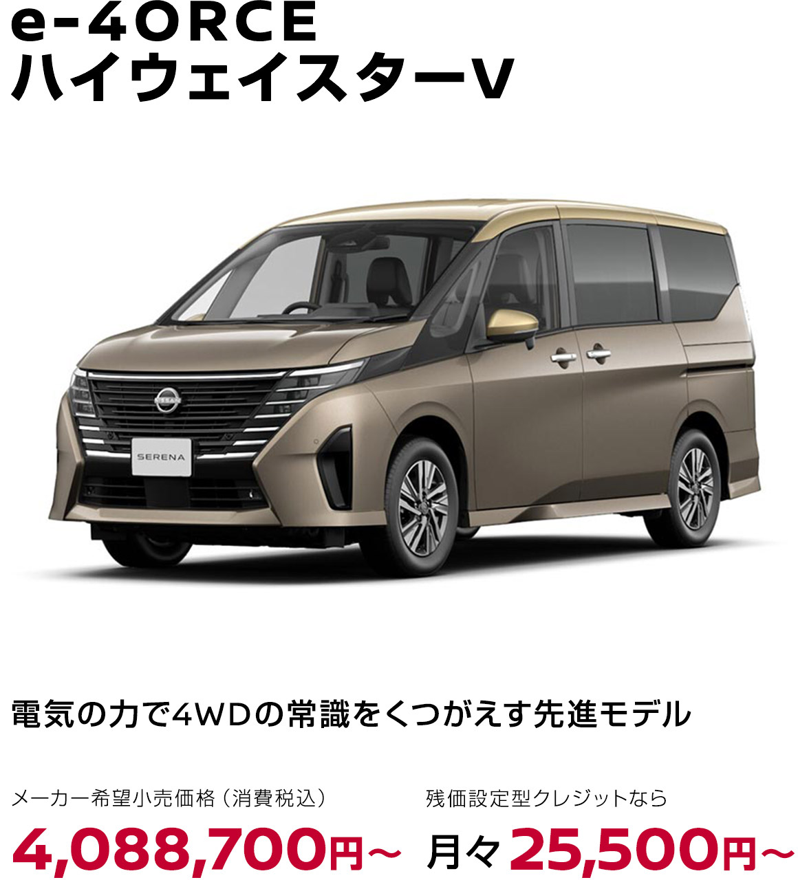 セレナ e-4ORCE ハイウェイスターV 電気の力で4WDの常識をくつがえす先進モデル メーカー希望小売価格（消費税込）4,088,700円〜 残価設定型クレジットなら月々25,900円〜