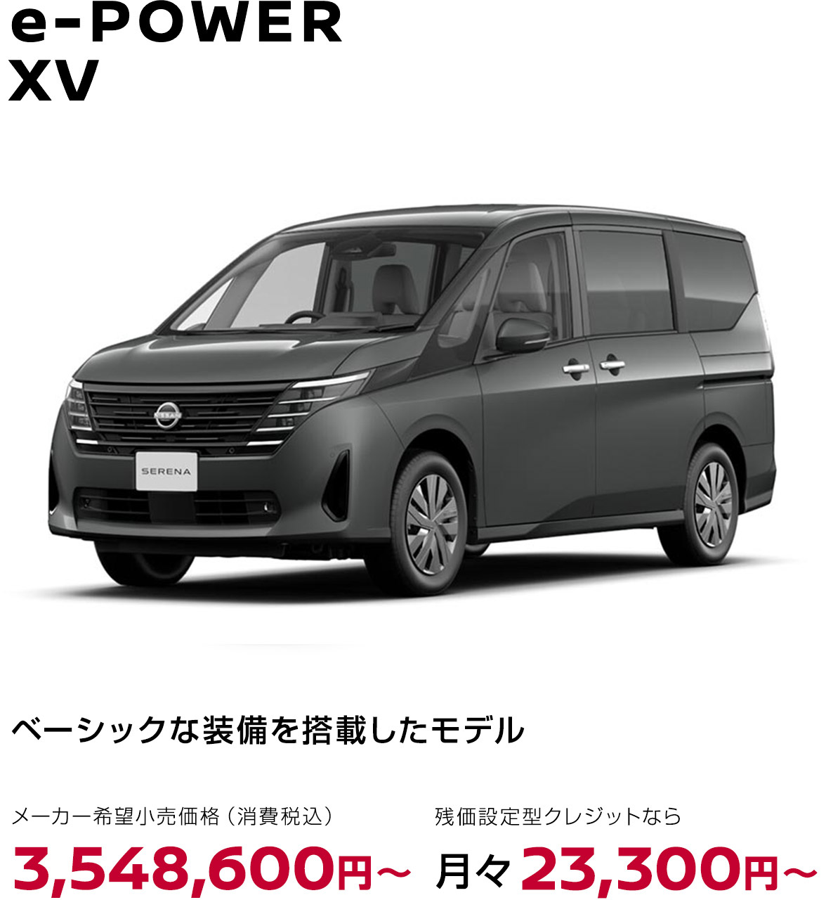 セレナ e-POWER XV ベーシックな装備を搭載したモデル メーカー希望小売価格（消費税込）3,548,600円〜 残価設定型クレジットなら月々23,300円〜