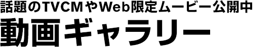 話題のTVCMやWeb限定ムービー公開中　動画ギャラリー
