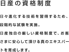 日産の資格制度 日々進化する技術を習得するため、段階的な試験を実施。日産独自の厳しい資格制度で、お客様に安心して頂ける真のエキスパートを育成します。