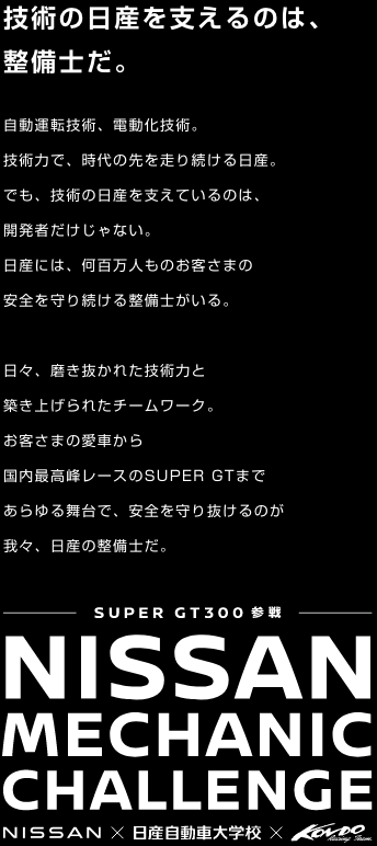 技術の日産を支えるのは、整備士だ。自動運転技術、電動化技術。 技術力で、時代の先を走り続ける日産。でも、技術の日産を支えているのは、 開発者だけじゃない。 日産には、何百万人ものお客さまの 安全を守り続ける整備士がいる。 日々、磨き抜かれた技術力と 築き上げられたチームワーク。 お客さまの愛車から 国内最高峰レースのSUPER GTまで あらゆる舞台で、安全を守り抜けるのが我々、日産の整備士だ。SUPER GT300 参戦 NISSAN MECHANIC CHALLENGE  NISSAN x 日産自動車大学校 x KONDO Racing Team.