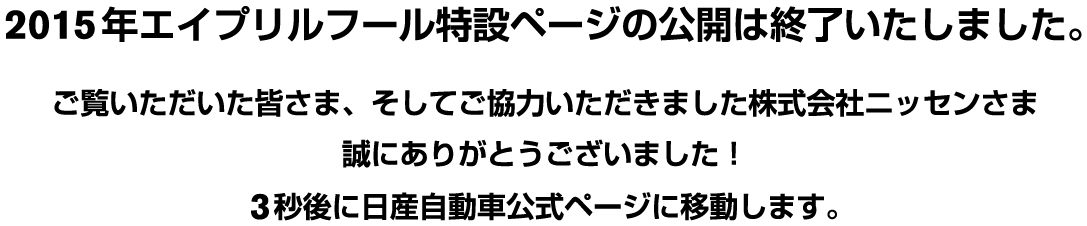 2015年エイプリルフール特設ページの公開は終了いたしました。ご覧いただいた皆さま、そしてご協力いただきました株式会社ニッセンさま誠にありがとうございました！　3秒後に日産自動車公式ページに移動します。